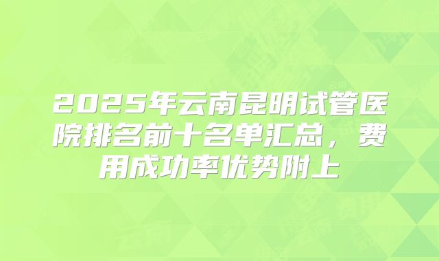2025年云南昆明试管医院排名前十名单汇总，费用成功率优势附上
