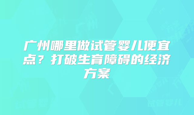 广州哪里做试管婴儿便宜点？打破生育障碍的经济方案