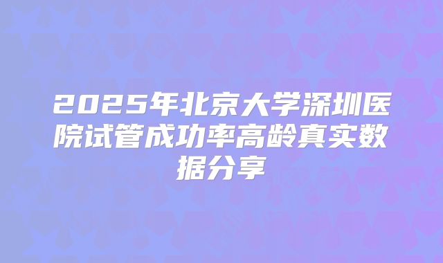 2025年北京大学深圳医院试管成功率高龄真实数据分享