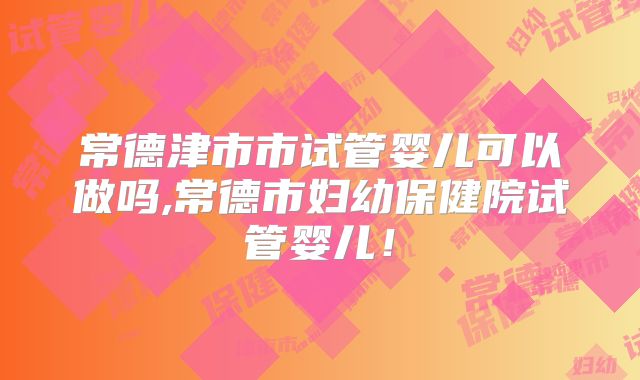 常德津市市试管婴儿可以做吗,常德市妇幼保健院试管婴儿！