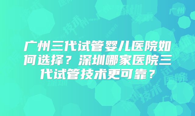 广州三代试管婴儿医院如何选择？深圳哪家医院三代试管技术更可靠？