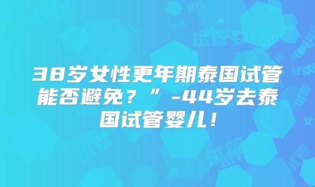 38岁女性更年期泰国试管能否避免？”-44岁去泰国试管婴儿！