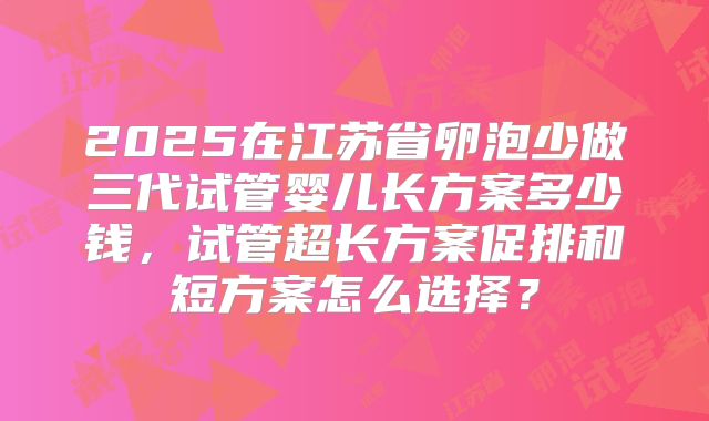 2025在江苏省卵泡少做三代试管婴儿长方案多少钱，试管超长方案促排和短方案怎么选择？