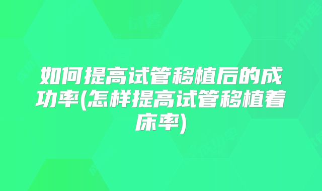 如何提高试管移植后的成功率(怎样提高试管移植着床率)