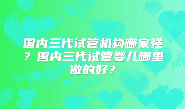 国内三代试管机构哪家强?国内三代试管婴儿哪里做的好?