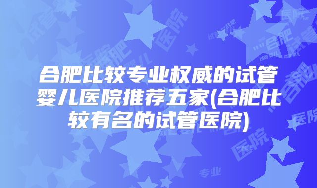 合肥比较专业权威的试管婴儿医院推荐五家(合肥比较有名的试管医院)