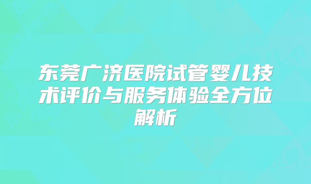 东莞广济医院试管婴儿技术评价与服务体验全方位解析
