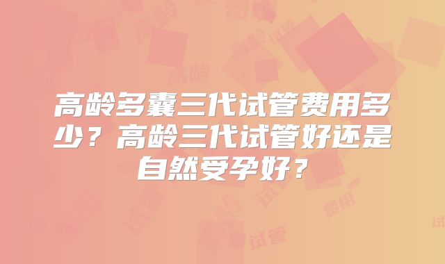 高龄多囊三代试管费用多少?高龄三代试管好还是自然受孕好?