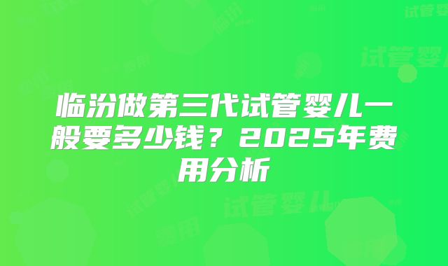 临汾做第三代试管婴儿一般要多少钱？2025年费用分析