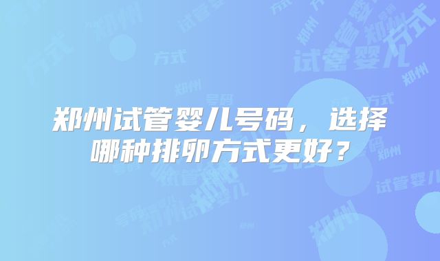 郑州试管婴儿号码，选择哪种排卵方式更好？