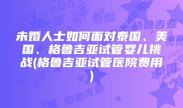 未婚人士如何面对泰国、美国、格鲁吉亚试管婴儿挑战(格鲁吉亚试管医院费用)