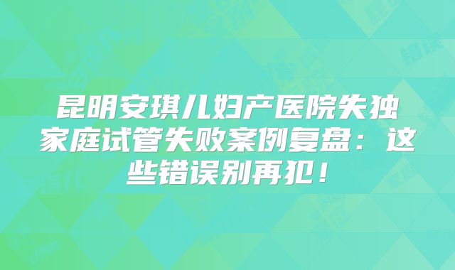 昆明安琪儿妇产医院失独家庭试管失败案例复盘:这些错误别再犯!