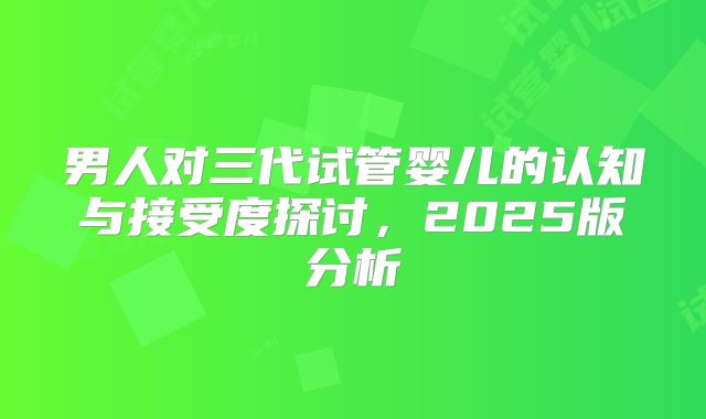 男人对三代试管婴儿的认知与接受度探讨,2025版分析