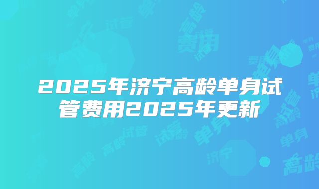 2025年济宁高龄单身试管费用2025年更新