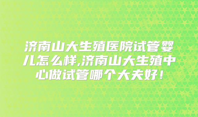 济南山大生殖医院试管婴儿怎么样,济南山大生殖中心做试管哪个大夫好！