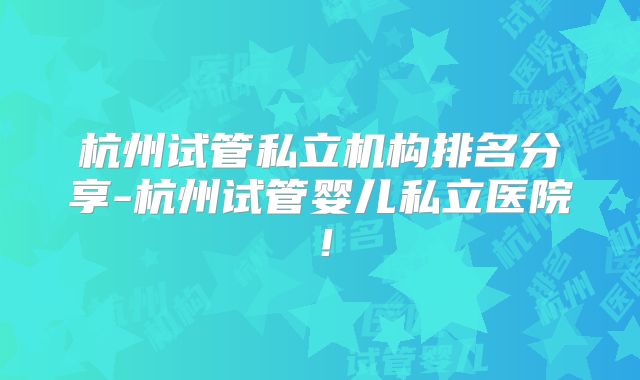 杭州试管私立机构排名分享-杭州试管婴儿私立医院!