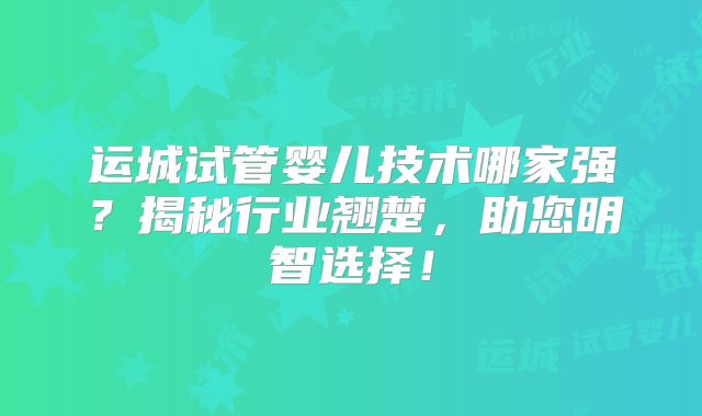 运城试管婴儿技术哪家强？揭秘行业翘楚，助您明智选择！