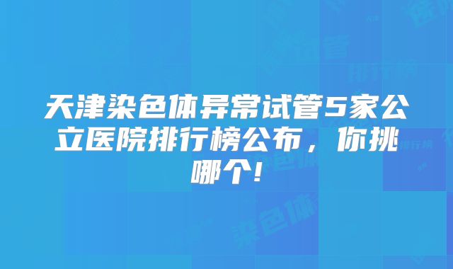 天津染色体异常试管5家公立医院排行榜公布，你挑哪个!