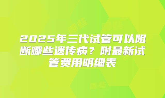 2025年三代试管可以阻断哪些遗传病？附最新试管费用明细表