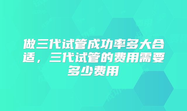 做三代试管成功率多大合适，三代试管的费用需要多少费用