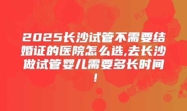 2025长沙试管不需要结婚证的医院怎么选,去长沙做试管婴儿需要多长时间!