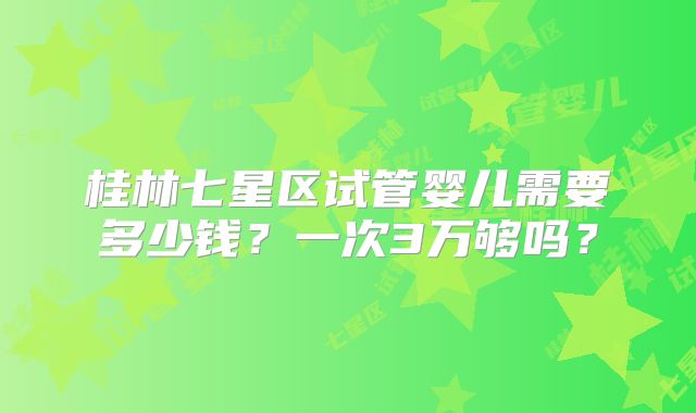 桂林七星区试管婴儿需要多少钱？一次3万够吗？
