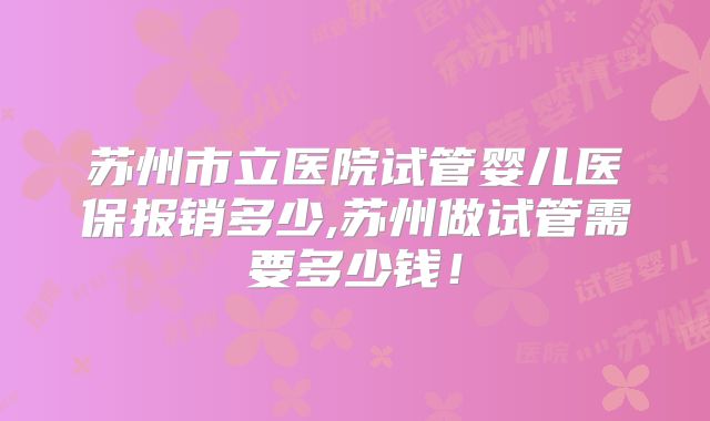 苏州市立医院试管婴儿医保报销多少,苏州做试管需要多少钱！
