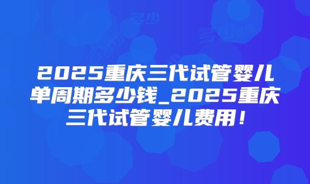 2025重庆三代试管婴儿单周期多少钱_2025重庆三代试管婴儿费用！