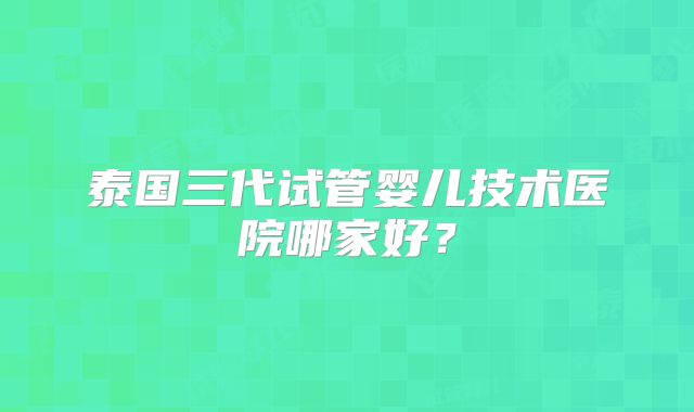 泰国三代试管婴儿技术医院哪家好？