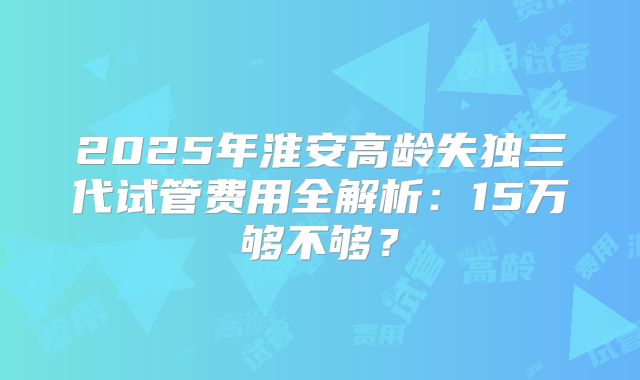 2025年淮安高龄失独三代试管费用全解析：15万够不够？