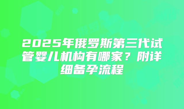 2025年俄罗斯第三代试管婴儿机构有哪家？附详细备孕流程