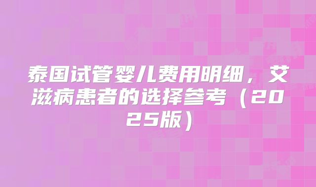 泰国试管婴儿费用明细，艾滋病患者的选择参考（2025版）