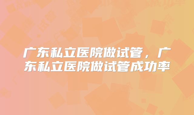 广东私立医院做试管，广东私立医院做试管成功率
