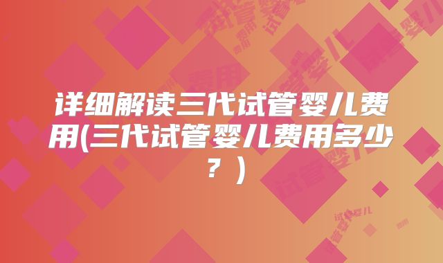 详细解读三代试管婴儿费用(三代试管婴儿费用多少？)
