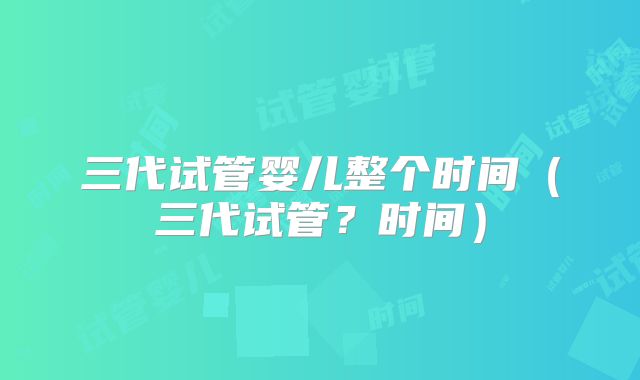 三代试管婴儿整个时间（三代试管？时间）