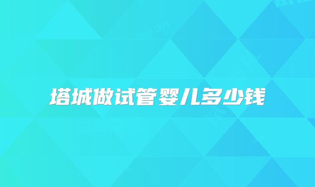 塔城做试管婴儿多少钱
