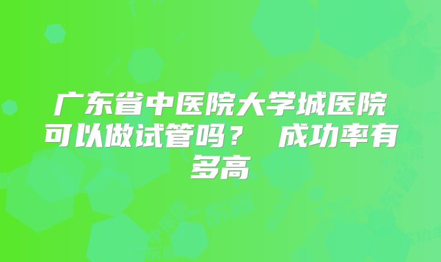 广东省中医院大学城医院可以做试管吗？ 成功率有多高