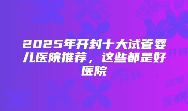 2025年开封十大试管婴儿医院推荐，这些都是好医院