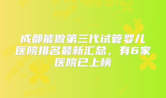 成都能做第三代试管婴儿医院排名最新汇总,有6家医院已上榜