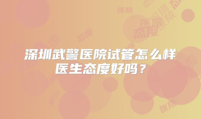 深圳武警医院试管怎么样医生态度好吗？