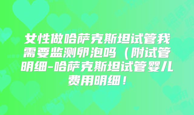 女性做哈萨克斯坦试管我需要监测卵泡吗（附试管明细-哈萨克斯坦试管婴儿费用明细！