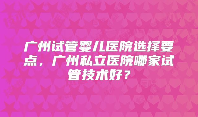 广州试管婴儿医院选择要点，广州私立医院哪家试管技术好？