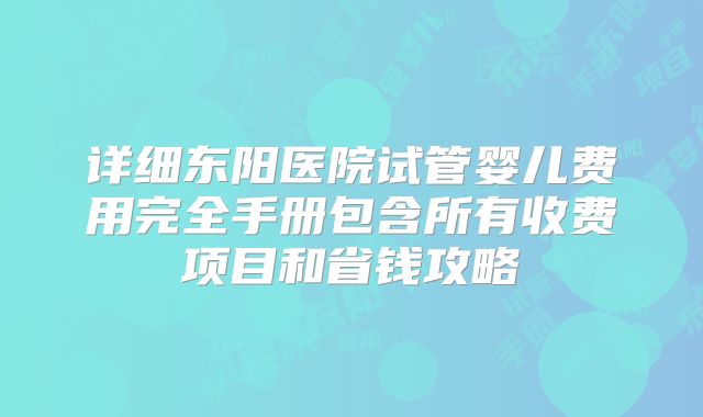 详细东阳医院试管婴儿费用完全手册包含所有收费项目和省钱攻略