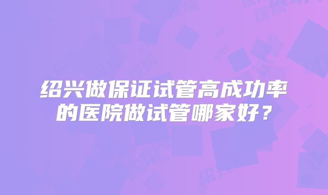 绍兴做保证试管高成功率的医院做试管哪家好？