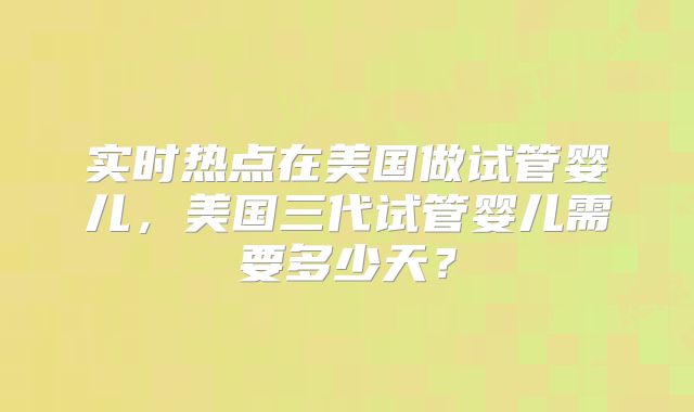 实时热点在美国做试管婴儿，美国三代试管婴儿需要多少天？