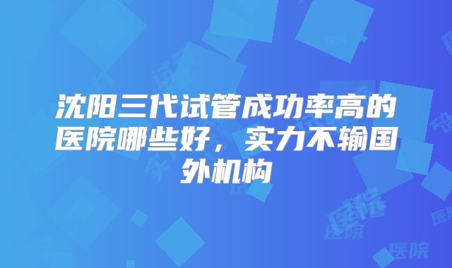 沈阳三代试管成功率高的医院哪些好，实力不输国外机构