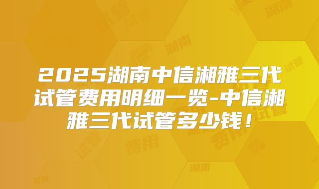 2025湖南中信湘雅三代试管费用明细一览-中信湘雅三代试管多少钱！