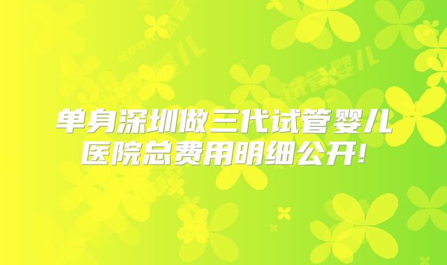 单身深圳做三代试管婴儿医院总费用明细公开!