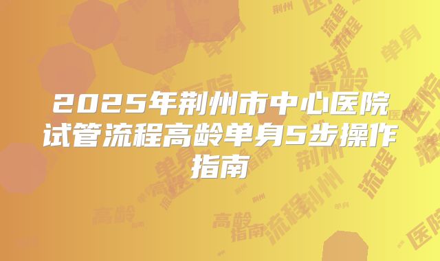 2025年荆州市中心医院试管流程高龄单身5步操作指南