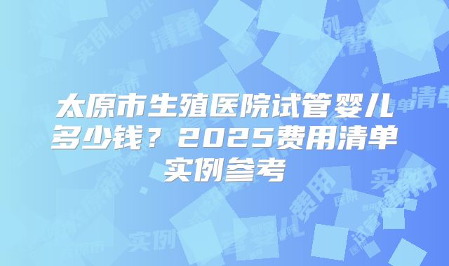 太原市生殖医院试管婴儿多少钱?2025费用清单实例参考